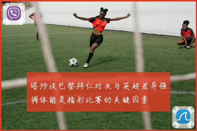 塔帅谈巴黎拜仁对决与英超差异强调体能是精彩比赛的关键因素