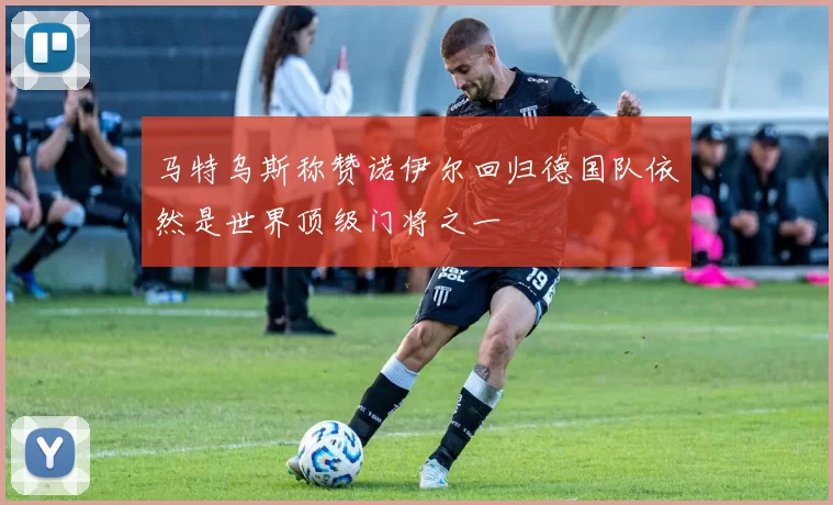 马特乌斯称赞诺伊尔回归德国队依然是世界顶级门将之一