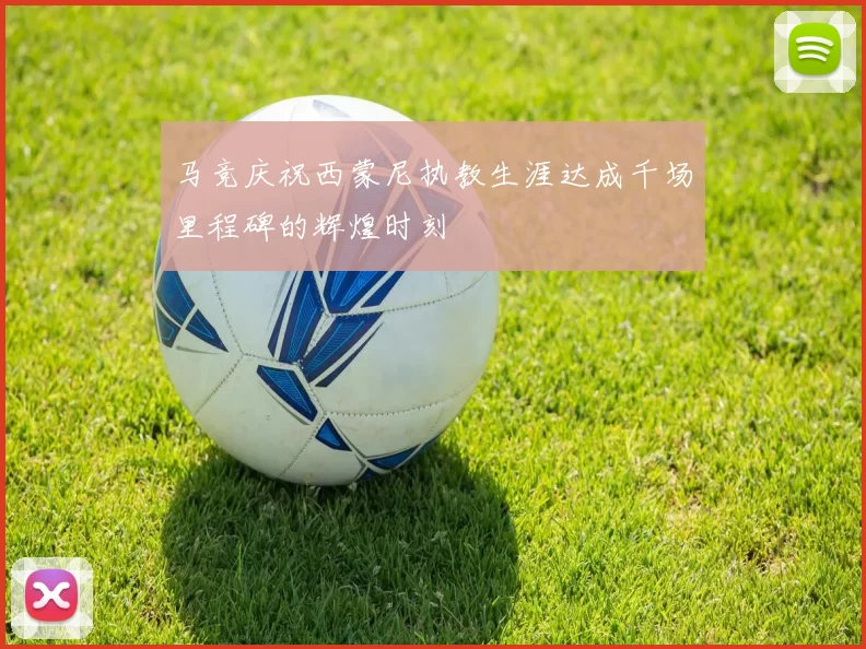 马竞庆祝西蒙尼执教生涯达成千场里程碑的辉煌时刻