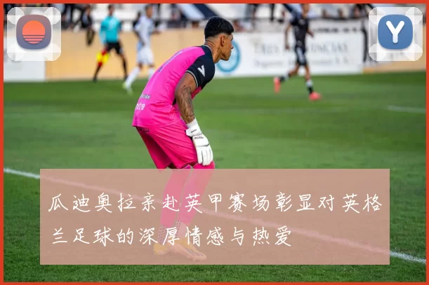 瓜迪奥拉亲赴英甲赛场彰显对英格兰足球的深厚情感与热爱