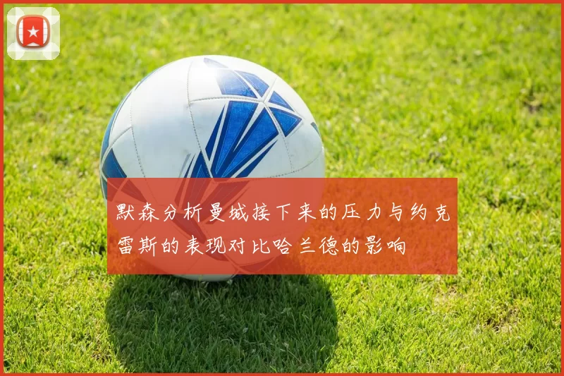 默森分析曼城接下来的压力与约克雷斯的表现对比哈兰德的影响